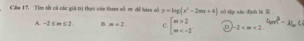 Tìm tất cả các giá trị thực của tham số m để hàm số y=log (x^2-2mx+4) có tập xác định là R.
A. -2≤ m≤ 2. B. m=2.
C. beginbmatrix m>2 m . D. -2 .