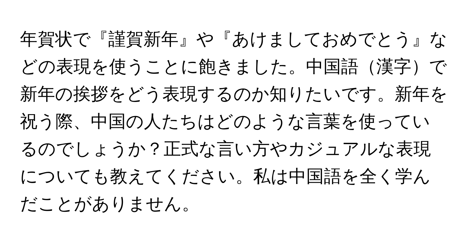 年賀状で『謹賀新年』や『あけましておめでとう』などの表現を使うことに飽きました。中国語漢字で新年の挨拶をどう表現するのか知りたいです。新年を祝う際、中国の人たちはどのような言葉を使っているのでしょうか？正式な言い方やカジュアルな表現についても教えてください。私は中国語を全く学んだことがありません。