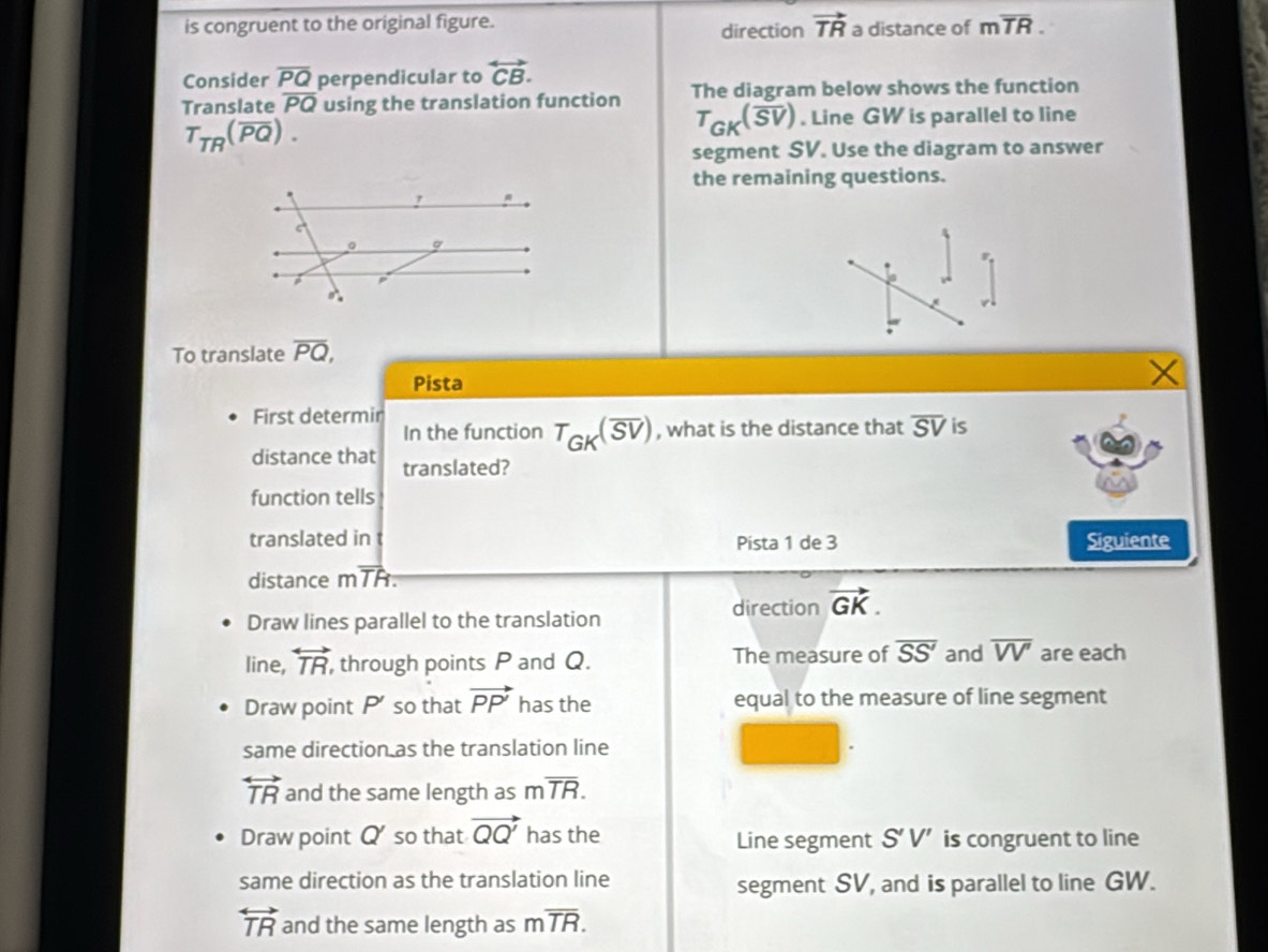 is congruent to the original figure. direction vector TR a distance of moverline TR.
Consider overline PQ perpendicular to overleftrightarrow CB.
Translate overline PQ using the translation function The diagram below shows the function
T_TR(overline PQ).
T_GK(overline SV). Line GW is parallel to line
segment SV. Use the diagram to answer
the remaining questions.
To translate overline PQ,
Pista
First determin
In the function T_GK(overline SV) , what is the distance that overline SV is
distance that translated?
function tells
translated in Pista 1 de 3 Siguiente
distance mTR.
direction vector GK.
Draw lines parallel to the translation
line, overleftrightarrow TR , through points P and Q. The measure of overline SS' and overline VV' are each
Draw point P so that vector PP' has the equal to the measure of line segment
same direction as the translation line
overleftrightarrow TR and the same length as moverline TR.
Draw point Q so that vector QQ' has the Line segment S'V' is congruent to line
same direction as the translation line
segment SV, and is parallel to line GW.
overleftrightarrow TR and the same length as moverline TR.