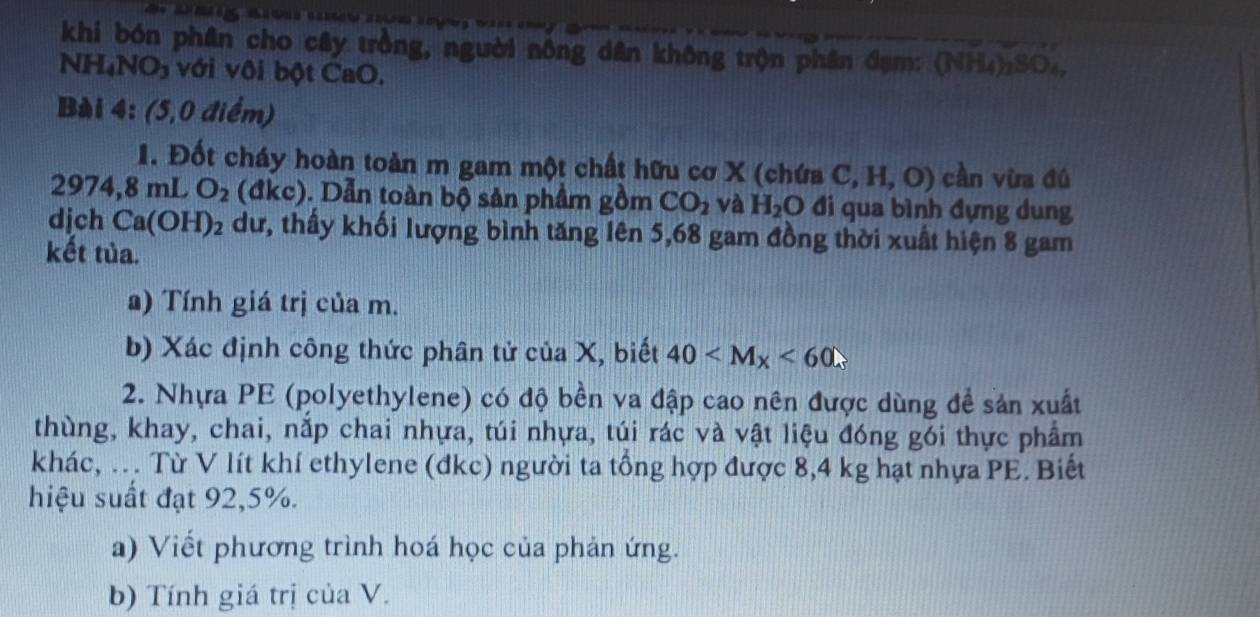 khi bón phân cho cây trồng, người nông dân không trộn phân đạm: (NH_3)2 2SO4
NH_4NO_3 với vôi bột CaO. 
Bài 4: (5,0 điểm) 
1. Đốt cháy hoàn toàn m gam một chất hữu cơ X (chứa C,H,O) cần vừa đú 
29 7 4, 8 mL O_2 (đkc). Dẫn toàn bộ sản phẩm gồm CO_2 và H_2O đi qua bình đựng dung 
djch Ca(OH)_2 dư, thấy khối lượng bình tăng lên 5,68 gam đồng thời xuất hiện 8 gam 
kết tủa. 
a) Tính giá trị của m. 
b) Xác định công thức phân tử của X, biết 40 <60</tex> 
2. Nhựa PE (polyethylene) có độ bền va đập cao nên được dùng để sản xuất 
thùng, khay, chai, nắp chai nhựa, túi nhựa, túi rác và vật liệu đóng gói thực phẩm 
khác, . Từ V lít khí ethylene (đkc) người ta tổng hợp được 8,4 kg hạt nhựa PE. Biết 
hiệu suất đạt 92, 5%. 
a) Viết phương trình hoá học của phản ứng. 
b) Tính giá trị của V.