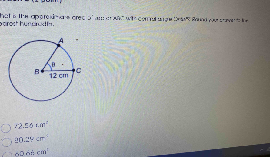 hat is the approximate area of sector ABC with central angle Theta approx 56° ? Round your answer to the
earest hundredth.
72.56cm^2
80.29cm^2
60.66cm^2