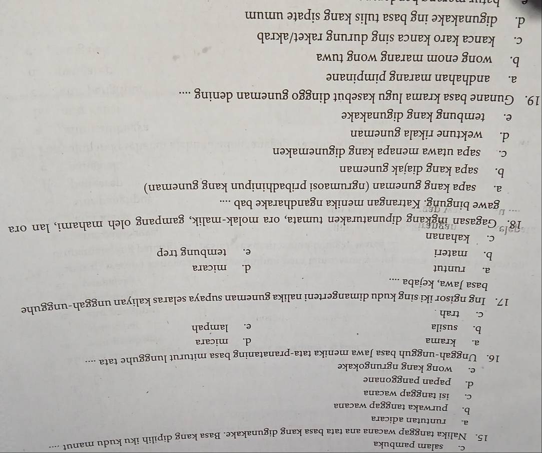 c. salam pambuka
15. Nalika tanggap wacana ana tata basa kang digunakake. Basa kang dipilih iku kudu manut ....
a. runtutan adicara
b. purwaka tanggap wacana
c. isi tanggap wacana
d. papan panggonane
e. wong kang ngrungokake
16. Unggah-ungguh basa Jawa menika tata-pranataning basa miturut lungguhe tata ....
a. krama d. micara
b. susila e. lampah
c. trah .
17. Ing ngisor iki sing kudu dimangerteni nalika guneman supaya selaras kaliyan unggah-ungguhe
basa Jawa, kejaba ....
a. runtut d. micara
b. materi e. tembung trep
c. kahanan
18." Gagasan ingkang dipunaturaken tumata, ora molak-malik, gampang oleh mahami, lan ora
gawe bingung. Katrangan menika ngandharake bab ....
a. sapa kang guneman (ngrumaosi pribadhinipun kang guneman)
b. sapa kang diajak guneman
c. sapa utawa menapa kang digunemaken
d. wektune rikala guneman
e. tembung kang digunakake
19. Gunane basa krama lugu kasebut dinggo guneman dening ....
a. andhahan marang pimpinane
b. wong enom marang wong tuwa
c. kanca karo kanca sing durung raket/akrab
d. digunakake ing basa tulis kang sipate umum