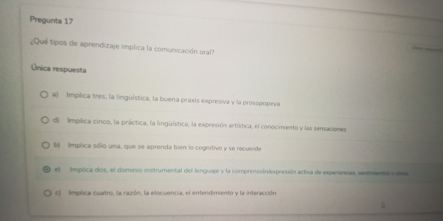 Pregunta 17
¿Qué tipos de aprendizaje implica la comunicación oral?
Unica nn
Única respuesta
a) Implica tres, la linguística, la buena praxis expresiva y la prosopopeya
d) Implica cinco, la práctica, la lingüística, la expresión artística, el conocimiento y las sensaciones
b) Implica sólo una, que se aprenda bien lo cognitivo y se recuerde
e) Implica dos, el dominio instrumental del lenguaje y la comprensión/expresión activa de experiencias, sentimientes e deas
c) Implica cuatro, la razón, la elocuencia, el entendimiento y la interacción