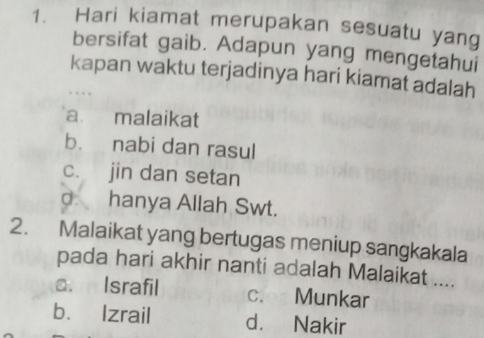 Hari kiamat merupakan sesuatu yang
bersifat gaib. Adapun yang mengetahui
kapan waktu terjadinya hari kiamat adalah
. . . ,
a malaikat
b. nabi dan rasul
c. jin dan setan
o. hanya Allah Swt.
2. Malaikat yang bertugas meniup sangkakala
pada hari akhir nanti adalah Malaikat ....
a. Israfil c. Munkar
b. Izrail d. Nakir