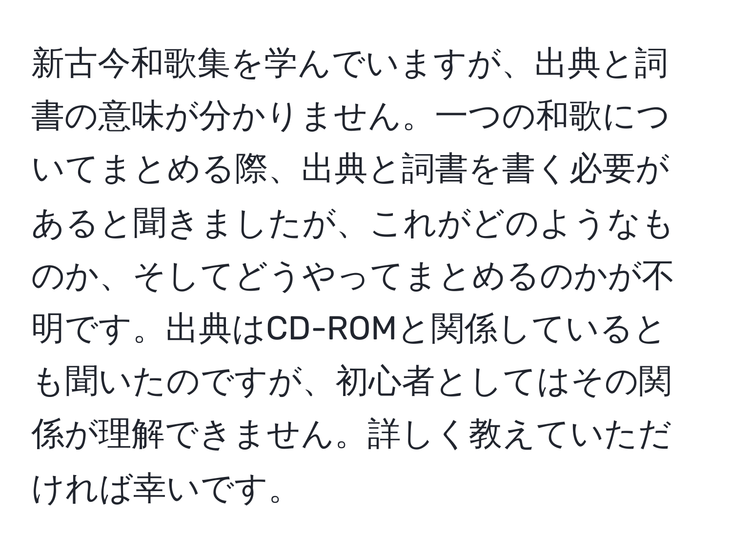 新古今和歌集を学んでいますが、出典と詞書の意味が分かりません。一つの和歌についてまとめる際、出典と詞書を書く必要があると聞きましたが、これがどのようなものか、そしてどうやってまとめるのかが不明です。出典はCD-ROMと関係しているとも聞いたのですが、初心者としてはその関係が理解できません。詳しく教えていただければ幸いです。