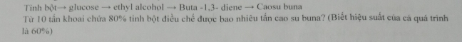 Tinh bột→ glucose → ethyl alcohol → Buta -1.3 - diene → Caosu buna 
Từ 10 tần khoai chứa 80% tinh bột điều chế được bao nhiêu tấn cao su buna? (Biết hiệu suất của cả quá trình 
là 60%)