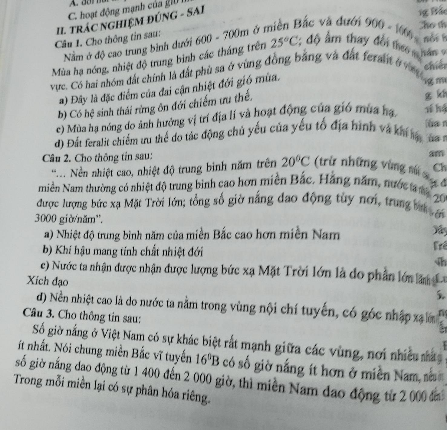 dr m
C. hoạt động mạnh của g1ờ I
I. TRÁC NGHIỆM ĐÚNG - SAI
1g Bắc
Nằm ở độ cao trung bình dưới 600 - 700m ở miền Bắc và đưới
Câu 1. Cho thông tin sau:
900-1000 Cho th
not 
Mùa hạ nóng, nhiệt độ trung bình các tháng trên 25°C, : độ ẩ m thay đổi theo hán 9
vực. Có hai nhóm đất chính là đất phù sa ở vùng đồng bằng và đất feralt ở n chér
a) Đây là đặc điểm của đai cận nhiệt đới gió mùa.
im
b) Có hệ sinh thái rừng ôn đới chiếm ưu thế.
g kn
c) Mùa hạ nóng do ảnh hưởng vị trí địa lí và hoạt động của gió mùa hạ T hể
ua n
d) Đất feralit chiếm ưu thế do tác động chủ yếu của yếu tổ địa hình và khi lậ, đ 
Câu 2. Cho thông tin sau:
am
* .. Nền nhiệt cao, nhiệt độ trung bình năm trên 20°C (trừ những vùng ni Ch
a
miền Nam thường có nhiệt độ trung bình cao hơn miền Bắc. Hãng năm, nước m itđ
được lượng bức xạ Mặt Trời lớn; tổng số giờ nắng đạo động tuy nơi, trung bìn 20
3000 giờ/năm”.

a) Nhiệt độ trung bình năm của miền Bắc cao hơn miền Nam
b) Khí hậu mang tính chất nhiệt đới
Frê
h
c) Nước ta nhận được nhận được lượng bức xạ Mặt Trời lớn là do phần lớn lấn L
Xích đạo
5.
d) Nền nhiệt cao là do nước ta nằm trong vùng nội chí tuyến, có góc nhập xã ớn
Câu 3. Cho thông tin sau:
a
Số giờ nắng ở Việt Nam có sự khác biệt rất mạnh giữa các vùng, nơi nhiều mấ
ít nhất. Nói chung miền Bắc vĩ tuyến 16^0B có số giờ nắng ít hơn ở miền Nam, nằu
gố giờ nắng dao động từ 1 400 đến 2 000 giờ, thì miền Nam đạo động từ 2 000 đi
Trong mỗi miền lại có sự phân hóa riêng.