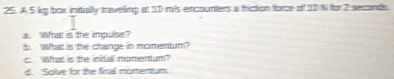 A 5 kg boox initially traveling at 10 mis encounters a friction force of 10 N for 2 seconds. 
a What is the impuise? 
b. What is the change in momentum? 
c. What is te inifal momentum? 
d. Solve for the firal momenum