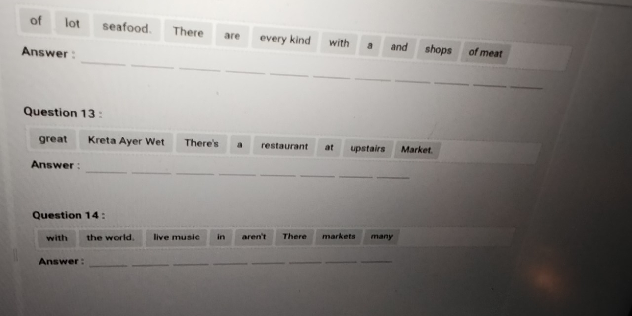 of lot seafood. There are every kind with a and shops 
_ 
_ 
Answer : of meat 
_ 
_ 
_ 
_ 
_ 
_ 
_ 
_ 
_ 
Question 13 
great Kreta Ayer Wet There's restaurant at upstairs Market. 
_ 
_ 
__ 
_ 
_ 
Answer : 
__ 
Question 14 : 
with the world. live music in aren't There markets many 
Answer :_ 
_ 
_ 
_ 
__ 
_ 
_