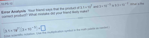 .10.PS-12 
Error Analysis Your friend says that the product of 3.1* 10^7 and 3* 10^(-5) is 9.3* 10^(-2). What is the 
correct product? What mistake did your friend likely make?
(3.1* 10^7)(3* 10^(-5))=□
(Use scientific notation. Use the multiplication symbol in the math paletle as needed.)