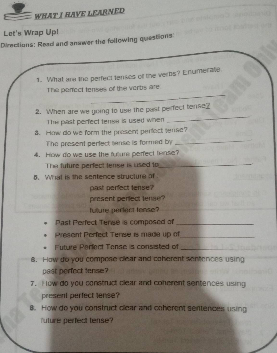 WHAT I HAVE LEARNED 
Let's Wrap Up! 
Directions: Read and answer the following questions: 
1. What are the perfect tenses of the verbs? Enumerate. 
The perfect tenses of the verbs are: 
_ 
_ 
_ 
2. When are we going to use the past perfect tense? 
The past perfect tense is used when 
_ 
3. How do we form the present perfect tense? 
The present perfect tense is formed by_ 
4. How do we use the future perfect tense? 
The future perfect tense is used to_ 
5. What is the sentence structure of . 
past perfect tense? 
present perfect tense? 
future perfect tense? 
Past Perfect Tense is composed of_ 
Present Perfect Tense is made up of_ 
Future Perfect Tense is consisted of_ 
6. How do you compose clear and coherent sentences using 
past perfect tense? 
7. How do you construct clear and coherent sentences using 
present perfect tense? 
8. How do you construct clear and coherent sentences using 
future perfect tense?