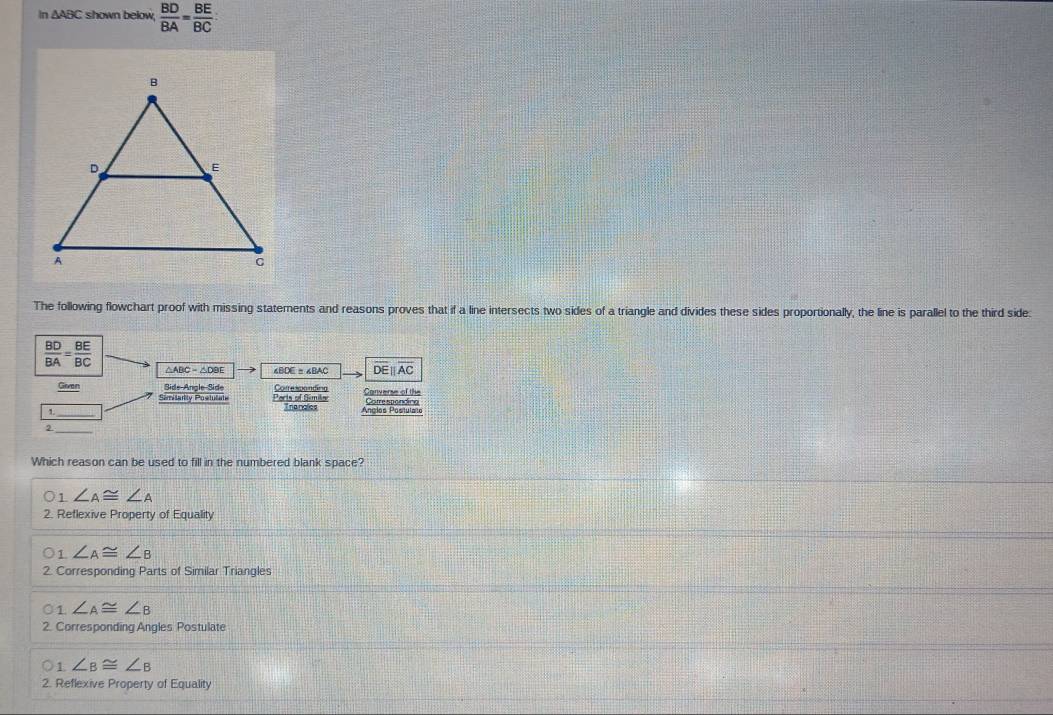 In △ ABC shown below  BD/BA = BE/BC 
The following flowchart proof with missing statements and reasons proves that if a line intersects two sides of a triangle and divides these sides proportionally, the line is parallel to the third side:
 BD/BA = BE/BC 
△ABC=△DBE DE∥AC
Given Side-Angle Side Corresponding Converse of the
_
Ports of Simils Trangles Ânglos Positulato
_2
Which reason can be used to fill in the numbered blank space?
01 ∠ A≌ ∠ A
2. Reflexive Property of Equality
1 ∠ A≌ ∠ B
2. Corresponding Parts of Similar Triangles
○1 ∠ A≌ ∠ B
2. Corresponding Angles Postulate
1 ∠ B≌ ∠ B
2. Reflexive Property of Equality