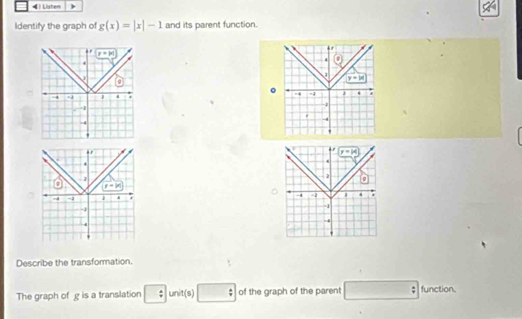 ◀  Listen
Identify the graph of g(x)=|x|-1 and its parent function.
r
y=|x|
4
4 g)
a
z
a
y=|x|
。
-4 ~2 1 4 -4 =2 2 4
-2
-2
-4
-4
'
y=|x|
4
2
9
-4 -2 1 4
-1
-4
.
Describe the transformation.
The graph of g is a translation □  4/9  unit(s) □ of the graph of the parent □ function.