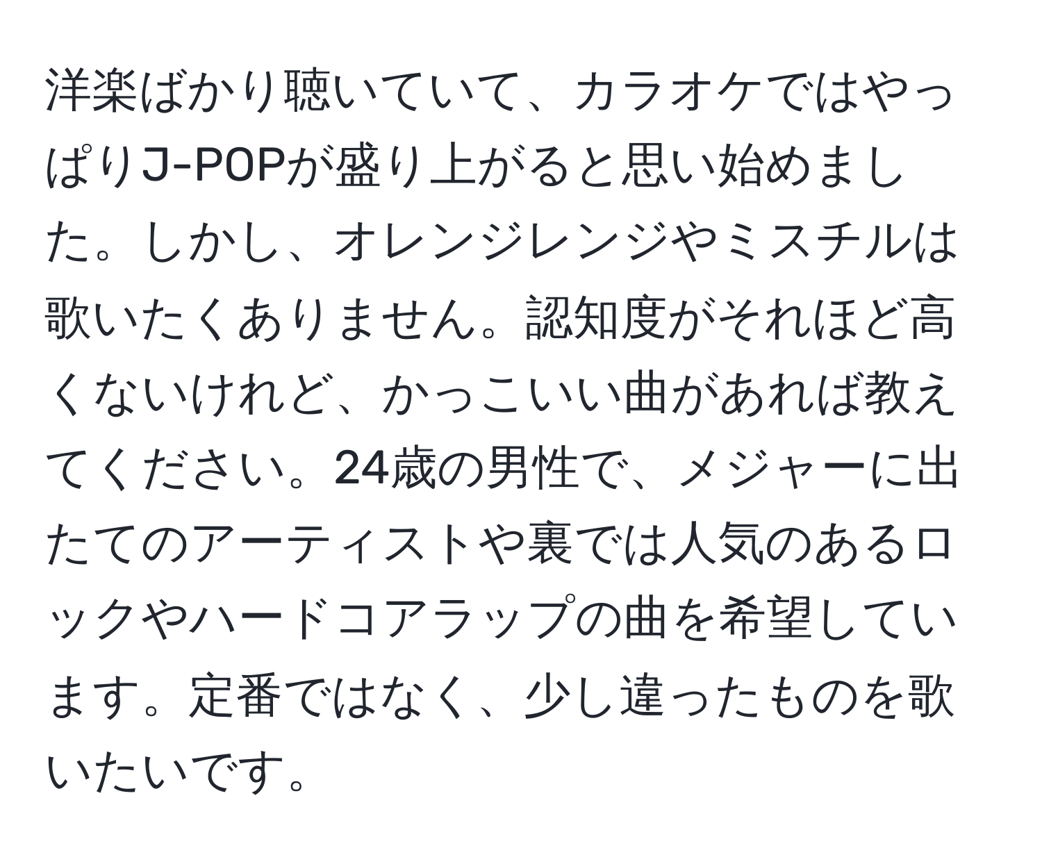 洋楽ばかり聴いていて、カラオケではやっぱりJ-POPが盛り上がると思い始めました。しかし、オレンジレンジやミスチルは歌いたくありません。認知度がそれほど高くないけれど、かっこいい曲があれば教えてください。24歳の男性で、メジャーに出たてのアーティストや裏では人気のあるロックやハードコアラップの曲を希望しています。定番ではなく、少し違ったものを歌いたいです。