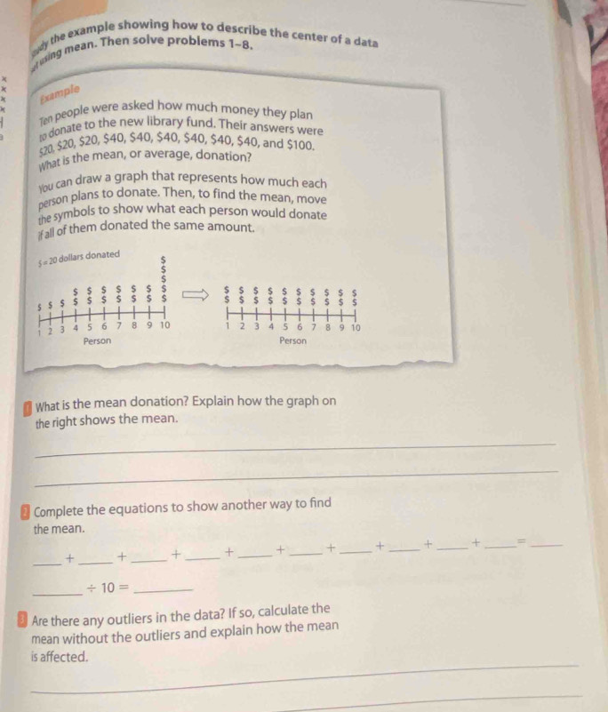 eady the example showing how to describe the center of a data
vusing mean. Then solve problems 1~8.
x
k
x Example
Ten people were asked how much money they plan
to donate to the new library fund. Their answers were
$20, $20, $20, $40, $40, $40, $40, $40, $40, and $100.
What is the mean, or average, donation?
You can draw a graph that represents how much each
person plans to donate. Then, to find the mean, move
the symbols to show what each person would donate
if all of them donated the same amount.
$ $ $ s 5 $ $ S $
$ S 5 $ $ $ $ S S
1 2 3 4 5 6 7 8 9 10
Person
What is the mean donation? Explain how the graph on
the right shows the mean.
_
_
Complete the equations to show another way to find
the mean.
_
+ _+ _+ _+ _+ _+ _+ _+ _+ _=_
_ / 10= _
₹ Are there any outliers in the data? If so, calculate the
mean without the outliers and explain how the mean
_
is affected.
_