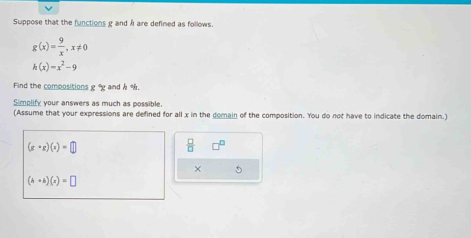 Suppose that the functions g and h are defined as follows.
g(x)= 9/x , x!= 0
h(x)=x^2-9
Find the compositions g°g and h oh. 
Simplify your answers as much as possible. 
(Assume that your expressions are defined for all x in the domain of the composition. You do not have to indicate the domain.)
(gcirc g)(x)=□
 □ /□   □^(□)
×
(hcirc h)(x)=□