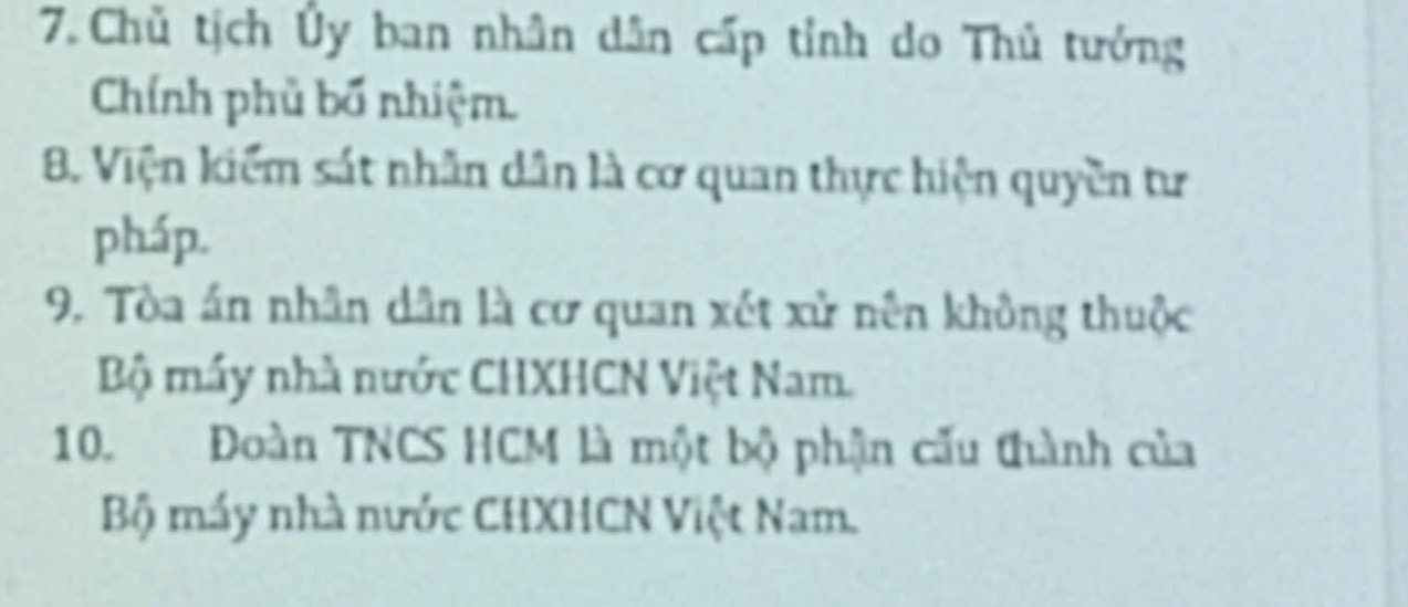 Chủ tịch Ủy ban nhân dân cấp tỉnh do Thủ tướng 
Chính phủ bổ nhiệm. 
8. Viện kiểm sát nhân dân là cơ quan thực hiện quyền tư 
pháp. 
9. Tòa án nhân dân là cơ quan xét xử nên không thuộc 
Bộ máy nhà nước CHXHCN Việt Nam. 
10. Đoàn TNCS HCM là một bộ phận cấu thành của 
Bộ máy nhà nước CHXHCN Việt Nam.