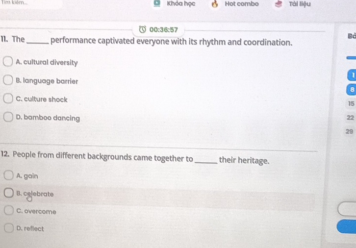 Tim kiém... Khỏa học Hot combo Tài liệu
00:36:57 
Bà
11. The_ performance captivated everyone with its rhythm and coordination.
A. cultural diversity
l
B. language barrier
8
C. culture shock 15
D. bamboo dancing 22
29
12. People from different backgrounds came together to_ their heritage.
A. gain
B. colebrate
C. overcome
D. reflect