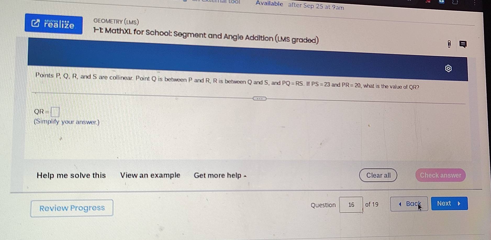 Available after Sep 25 at 9am 
GEOMETRY (LMS) 
C realize 1-1: MathXL for School: Segment and Angle Addition (LMS graded) 
Points P, Q, R, and S are collinear. Point Q is between P and R, R is between Q and S, and PQ=RS. H PS=23 and PR=20 , what is the value of QR?
QR=□
(Simplify your answer.) 
Help me solve this View an example Get more help - Clear all Check answer 
Review Progress 
Question 16 of 19 Back Next