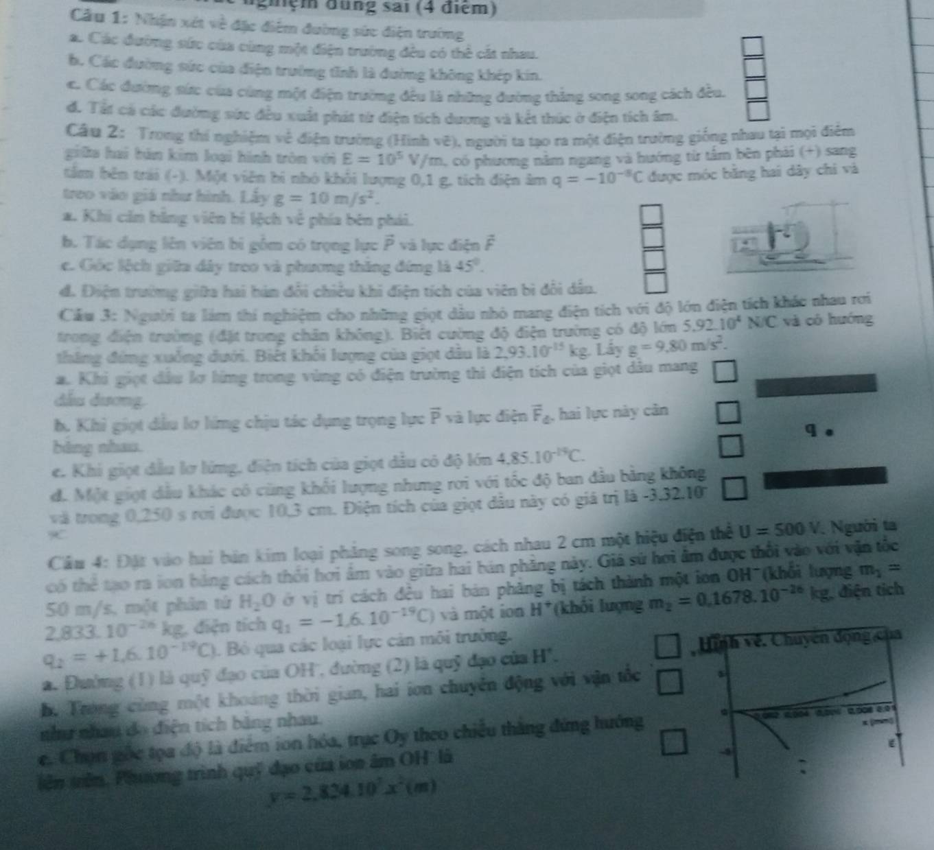 ngiệm đung sai (4 điểm)
Cầu 1: Nhận xét về đặc điểm đường sức điện trường
a. Các đường sức của cùng một điện trường đều có thể cát nhau.
b. Các đường sức của điện trường tĩnh là đường không khép kín.
e. Các đường nức của cùng một điện trường đều là những đường thắng song song cách đều.
đ. Tất cá các đường sức đều xuất phát từ điện tích dương và kết thúc ở điện tích âm.
Câu 2: Trong thí nghiệm về điện trường (Hình vẽ), người ta tạo ra một điện trường giống nhau tại mọi điểm
giữa hai bán kim loại hình tròn với E=10^5V/m C có phương năm ngang và hướng từ tấm bên phải (+) sang
tâm bên trái (-). Một viên bi nhỏ khối lượng 0,1 g. tích điện âm q=-10^(-8)C được móc bằng hai dây chi và
treo vào giá như hình. Lấy g=10m/s^2.
a. Khi căn bằng viên bí lệch về phía bên phái.
b. Tác dụng lên viên bì gồm có trọng lực vector P và lực điện vector F
e. Gốc lệch giữa dây treo và phương thăng đứng là 45°.
đ. Điện trường giữa hai hán đổi chiều khi điện tích của viên bì đổi dầu.
Cầu 3: Người ta làm thi nghiệm cho những giọt dầu nhỏ mang điện tích với độ lớn điện tích khác nhau rơi
trong điện trường (đặt trong chân không). Biết cường độ điện trường có độ lớn 5.92.10^4N/C và có hướng
tháng đứng xuống dưới. Biết khối lượng của giọt dầu là 2,93.10^(-15)kg Lây g=9.80m/s^2.
a. Khi giọt đầu lơ líng trong vùng có điện trường thi điện tích của giọt dâu mang
dầu dương.
b. Khỉ giọt đầu lơ lứng chịu tác dụng trọng lực overline P và lực điện vector F_4 , hai lực này cân □
bàng nhau. q .
e. Khi giọt đầu lợ lứng, điện tích của giọt dầu có độ lớn 4.85.10^(-19)C.
đ. Một giọt dầu khác cô cùng khối lượng nhưng rơi với tốc độ ban đầu bằng không
và trong 0,250 s rơi được 10,3 cm. Điện tích của giọt đầu này có giá trị là y -3.32.10
Cầm 4: Đặt vào hai bản kim loại phẳng song song, cách nhau 2 cm một hiệu điện thể U=500 V. Người ta
có thể tạo ra ion bằng cách thổi hơi âm vào giữa hai bán phẳng này. Giá sử hơi âm được thổi vào với vận tốc
50 m/s, một phân tứ H_2O ớ vị trí cách đều hai bản phảng bị tách thành một ion OH*(khổi lượng m_1=
2,833.10^(-26) kg, điện tích q_1=-1.6.10^(-19)C) và một ion H^+ (khối lượng m_2=0.1678.10^(-26)kg , điện tịch
q_2=+1.6.10^(-19)C). Bỏ qua các loại lực cản môi trưởng.
Hình về. Chuyên động của
a. Đường (1) là quỹ đạo của OH'', đường (2) là quỹ đạo của H'.
hộ Trong cùng một khoảng thời gian, hai ion chuyên động với vận tốc
như nhâu do điện tích bảng nhau.
x(mm)
e. Chọn gốc tọa độ là điểm ion hóa, trục Oy theo chiều thăng đứng hướng 0.0%2 0,004 0,006 2,008 0.01
iên tiên. Phương trình quỹ đạo của ion âm OH là
-4
:
y=2,824.10^7x^2(m)