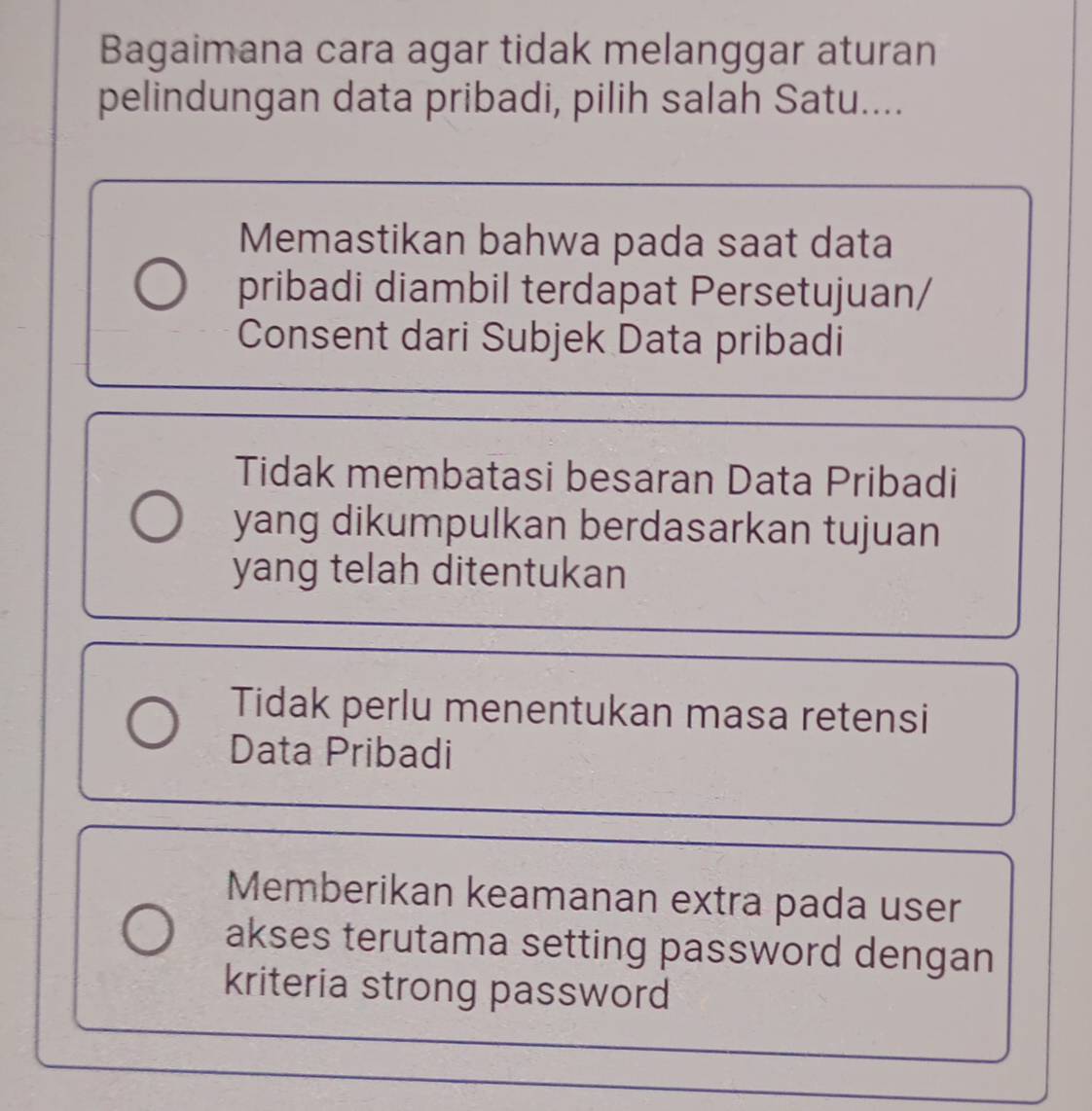 Bagaimana cara agar tidak melanggar aturan
pelindungan data pribadi, pilih salah Satu....
Memastikan bahwa pada saat data
pribadi diambil terdapat Persetujuan/
Consent dari Subjek Data pribadi
Tidak membatasi besaran Data Pribadi
yang dikumpulkan berdasarkan tujuan
yang telah ditentukan
Tidak perlu menentukan masa retensi
Data Pribadi
Memberikan keamanan extra pada user
akses terutama setting password dengan
kriteria strong password