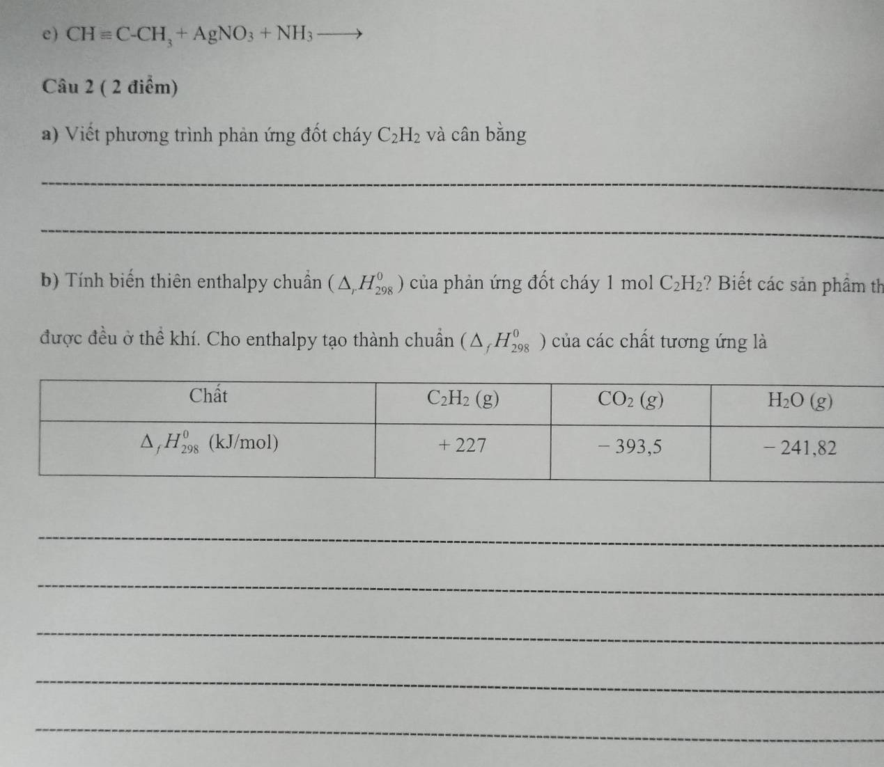 CHequiv C-CH_3+AgNO_3+NH_3to
Câu 2 ( 2 điểm)
a) Viết phương trình phản ứng đốt cháy C_2H_2 và cân bằng
_
_
b) Tính biến thiên enthalpy chuẩn (△ _rH_(298)^0) của phản ứng đốt cháy 1 mol C_2H_2 ? Biết các sản phầm th
được đều ở thể khí. Cho enthalpy tạo thành chuẩn (△ _fH_(298)^0) của các chất tương ứng là
_
_
_
_
_