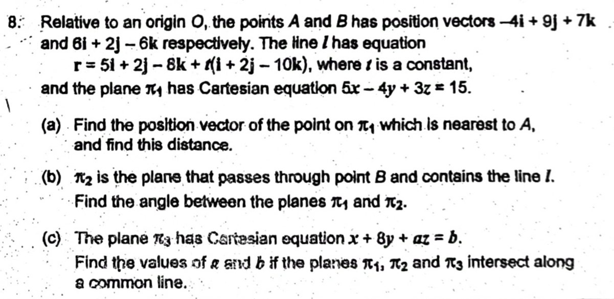 Relative to an origin O, the points A and B has position vectors -4i+9j+7k
and 6i+2j-6k respectively. The line I has equation
r=5i+2j-8k+t(i+2j-10k) , where is a constant, 
and the plane π has Cartesian equation 5x-4y+3z=15. 
(a) Find the position vector of the point on π _1 which is nearest to A, 
and find this distance. 
(b) π _2 is the plane that passes through point B and contains the line 1. 
Find the angle between the planes π _1 and π _2. 
(c) The plane π _3 has Cartesian equation x+8y+az=b. 
Find the values of a and b if the planes π _1, π _2 and π _3 intersect along 
a common line.