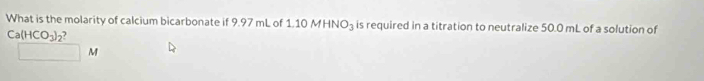 What is the molarity of calcium bicarbonate if 9.97 mL of 1 10MHNO_3 is required in a titration to neutralize 50.0 mL of a solution of
Ca(HCO_3)_2 7
□ M