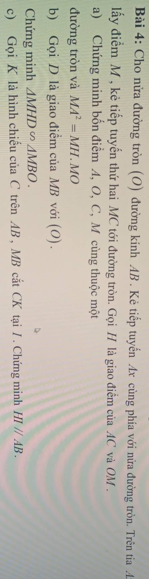 Cho nửa đường tròn (O) đường kính AB. Kẻ tiếp tuyến Ax cùng phía với nửa đường tròn. Trên tia A 
lấy điểm M , kẻ tiếp tuyến thứ hai MC tới đường tròn. Gọi H là giao điểm của AC và OM. 
a) Chứng minh bốn điểm A, O, C, M cùng thuộc một 
đường tròn và MA^2=MH.MO
b) Gọi D là giao điểm của MB với (O). 
Chứng minh △ MHD∽ △ MBO. 
c) Gọi K là hình chiếu của C trên AB , MB cắt CK tại I. Chứng minh HI//AB.