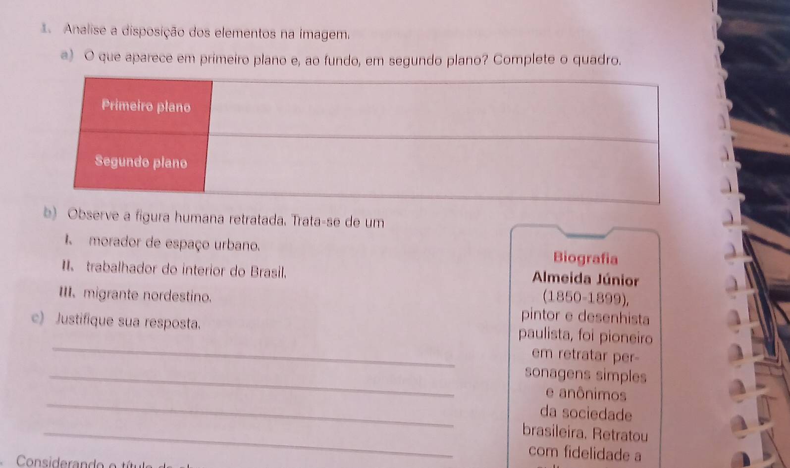 Analise a disposição dos elementos na imagem. 
a) O que aparece em primeiro plano e, ao fundo, em segundo plano? Complete o quadro. 
b) Observe a figura humana retratada. Trata-se de um 
morador de espaço urbano. Biografia 
I trabalhador do interior do Brasil. Almeida Júnior 
(1850-1899), 
II. migrante nordestino. pintor e desenhista 
_ 
c) Justifique sua resposta. paulista, foi pioneiro 
em retratar per- 
_sonagens simples 
_ 
e anônimos 
da sociedade 
_brasileira. Retratou 
com fidelidade a 
Considera n e e