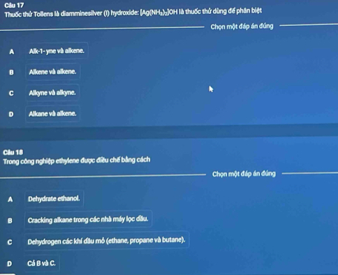 Thuốc thứ Tollens là diamminesilver (I) hydroxide: [Ag(NH₃)₂] OH là thuốc thứ dùng để phân biệt
Chọn một đáp án đúng
A Alk-1- yne và alkene.
B Alkene và alkene.
C Alkyne và alkyne.
D Alkane và alkene.
Câu 18
Trong công nghiệp ethylene được điều chế bằng cách
Chọn một đáp án đúng
A Dehydrate ethanol.
Cracking alkane trong các nhà máy lọc đầu.
Dehydrogen các khí đầu mỏ (ethane, propane và butane).
Cá B và C.