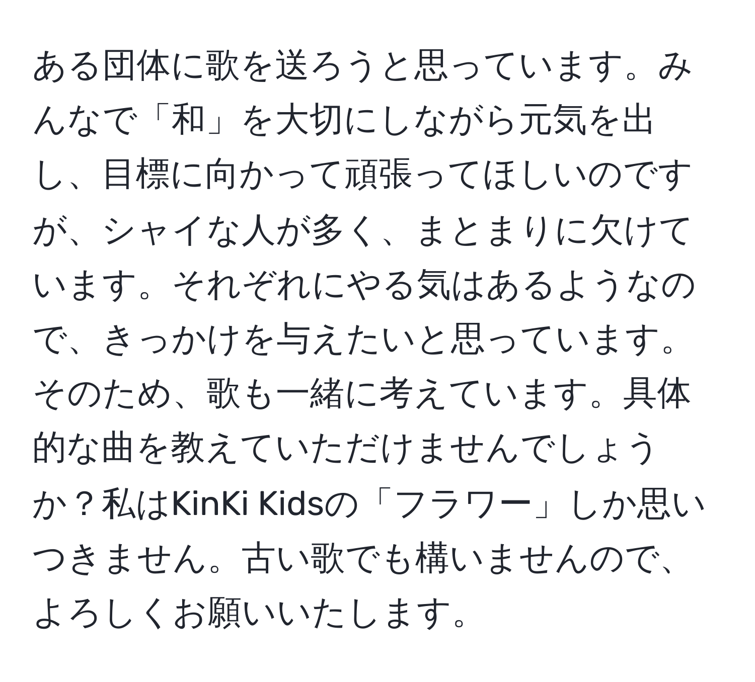 ある団体に歌を送ろうと思っています。みんなで「和」を大切にしながら元気を出し、目標に向かって頑張ってほしいのですが、シャイな人が多く、まとまりに欠けています。それぞれにやる気はあるようなので、きっかけを与えたいと思っています。そのため、歌も一緒に考えています。具体的な曲を教えていただけませんでしょうか？私はKinKi Kidsの「フラワー」しか思いつきません。古い歌でも構いませんので、よろしくお願いいたします。