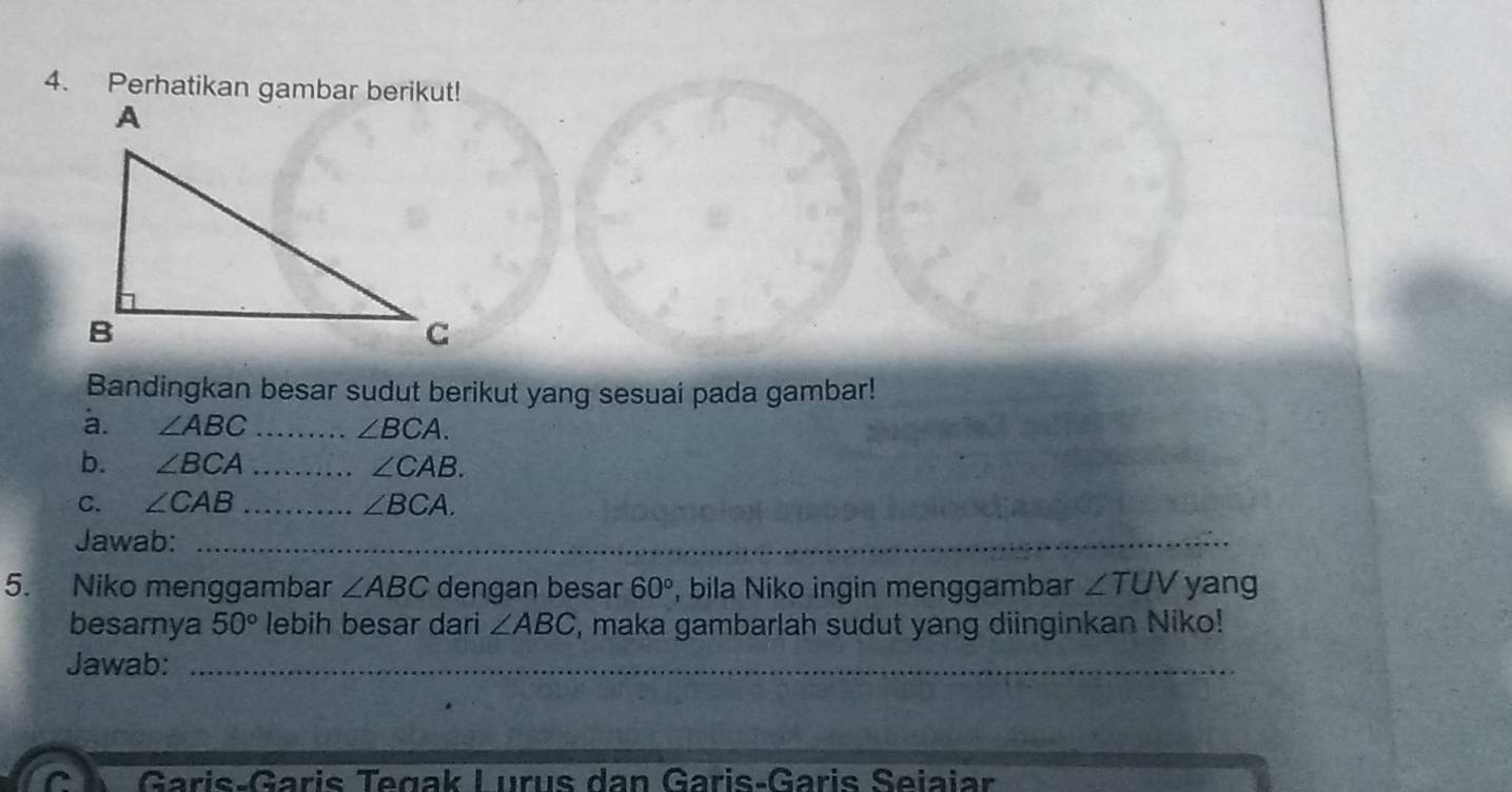 Perhatikan gambar berikut! 
Bandingkan besar sudut berikut yang sesuai pada gambar! 
a. ∠ ABC _ ∠ BCA. 
b. ∠ BCA _ ∠ CAB. 
C. ∠ CAB _ ∠ BCA. 
Jawab:_ 
5. Niko menggambar ∠ ABC dengan besar 60° , bila Niko ingin menggambar ∠ TUV yang 
besarnya 50° lebih besar dari ∠ ABC , maka gambarlah sudut yang diinginkan Niko! 
Jawab:_ 
` Garis-Garis Tegak Lurus dan Garis-Garis Seiaiar