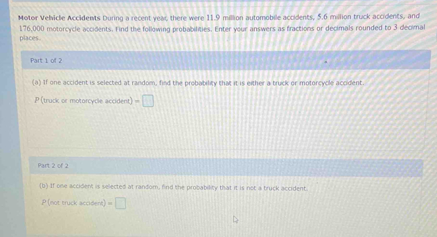 Motor Vehicle Accidents During a recent year, there were 11.9 million automobile accidents, 5.6 million truck accidents, and
176,000 motorcycle accidents. Find the following probabilities. Enter your answers as fractions or decimals rounded to 3 decimal 
places. 
Part 1 of 2 
(a) If one accident is selected at random, find the probability that it is either a truck or motorcycle accident
P (truck or motorcycle accident)=□
Part 2 of 2 
(b) If one accident is selected at random, find the probability that it is not a truck accident. 
P(nottrucka dd lent =□