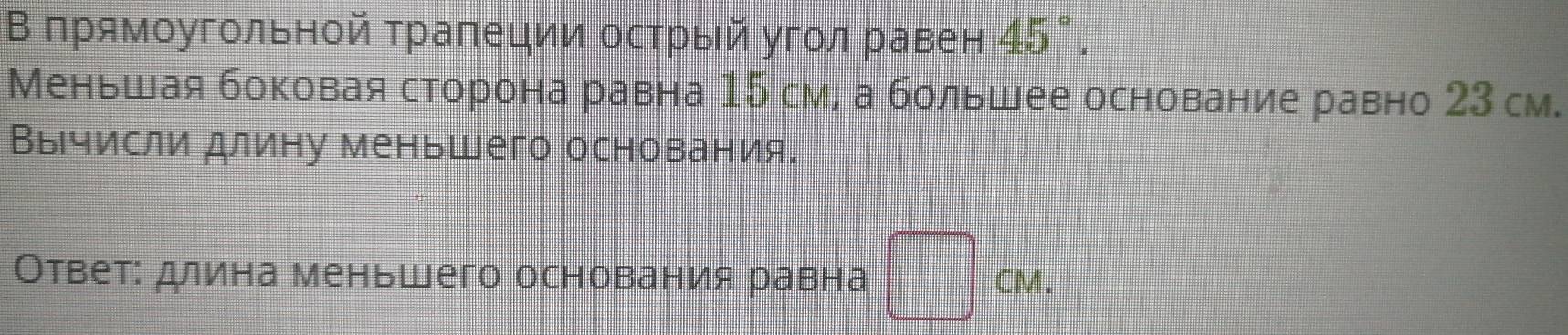 В πрямоугольной трапеции острый угол равен 45°. 
Меньшая боковая сторона равна 15 см, а большее основание равно 23 см. 
Вычисли длину меньшего основания. 
Ответ: длина меньшего основания равна CM.