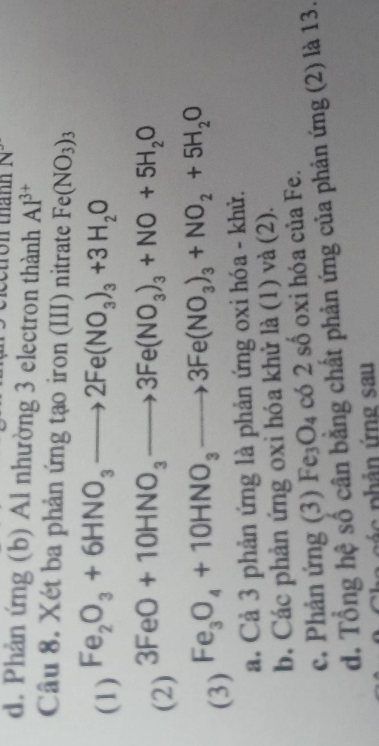 d. Phản ứng (b) Al nhường 3 electron thành Al^(3+)
Câu 8. Xét ba phản ứng tạo iron (III) nitrate Fe(NO_3)_3
(1) Fe_2O_3+6HNO_3to 2Fe(NO_3)_3+3H_2O
(2)
3FeO+10HNO_3to 3Fe(NO_3)_3+NO+5H_2O
(3)
Fe_3O_4+10HNO_3to 3Fe(NO_3)_3+NO_2+5H_2O
a. Cả 3 phản ứng là phản ứng oxi hóa - khử.
b. Các phản ứng oxi hóa khử là (1) và (2).
c. Phản ứng (3) Fe_3O_4 có 2 số oxi hóa của Fe.
d. Tổng hệ số cân bằng chất phản ứng của phản ứng (2) là 13.
p á c phản ứng sau