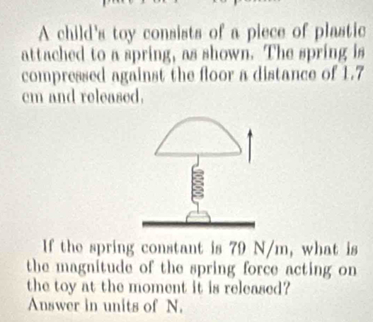 A child's toy consists of a piece of plastic 
attached to a spring, as shown. The spring is 
compressed against the floor a distance of 1.7
cm and released. 
If the spring constant is 79 N/m, what is 
the magnitude of the spring force acting on 
the toy at the moment it is released? 
Answer in units of N.