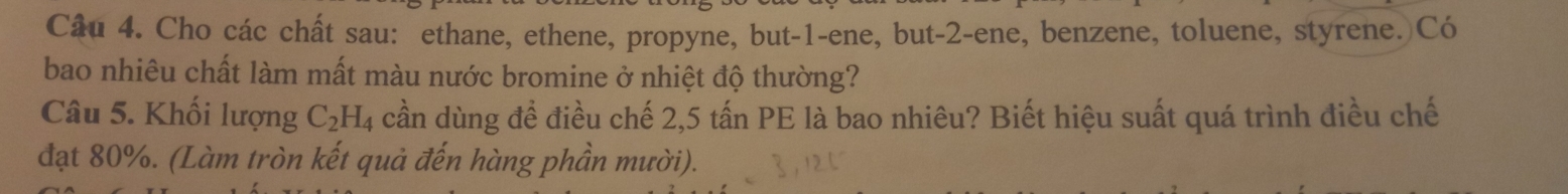 Cho các chất sau: ethane, ethene, propyne, but -1 -ene, but -2 -ene, benzene, toluene, styrene. Có 
bao nhiêu chất làm mất màu nước bromine ở nhiệt độ thường? 
Câu 5. Khối lượng C_2H_4 cần dùng để điều chế 2, 5 tấn PE là bao nhiêu? Biết hiệu suất quá trình điều chế 
đạt 80%. (Làm tròn kết quả đến hàng phần mười).