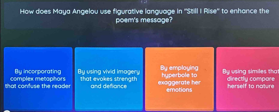 How does Maya Angelou use figurative language in ''Still I Rise'' to enhance the
poem's message?
By incorporating By using vivid imagery By employing By using similes that
complex metaphors that evokes strength hyperbole to directly compare
that confuse the reader and defiance exaggerate her herself to nature
emotions