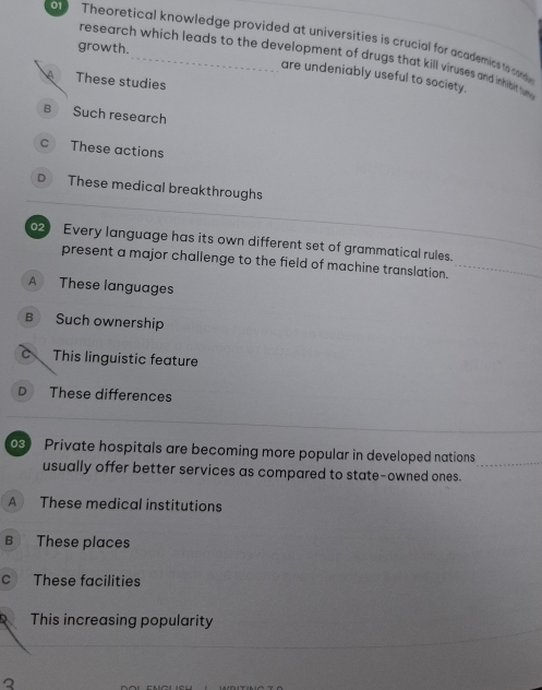 Theoretical knowledge provided at universities is crucial for academics to cnd
growth.
research which leads to the development of drugs that kill viruses and inhibit tu 
are undeniably useful to society.
A These studies
B Such research
c These actions
D These medical breakthroughs
Every language has its own different set of grammatical rules.
present a major challenge to the field of machine translation.
A These languages
B Such ownership
c This linguistic feature
D These differences
3 Private hospitals are becoming more popular in developed nations
usually offer better services as compared to state-owned ones.
A These medical institutions
B These places
c These facilities
This increasing popularity
2