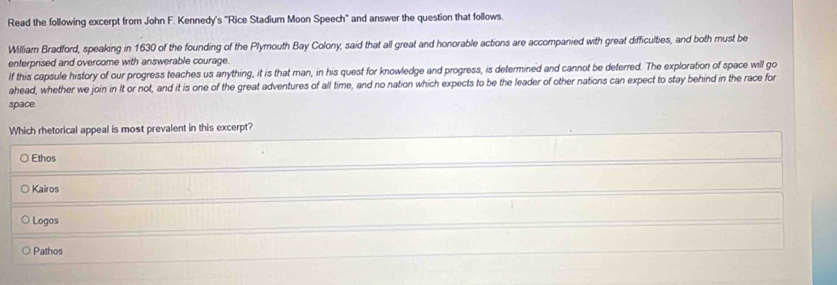 Read the following excerpt from John F. Kennedy's "Rice Stadium Moon Speech" and answer the question that follows.
William Bradford, speaking in 1630 of the founding of the Plymouth Bay Colony, said that all great and honorable actions are accompanied with great difficulties, and both must be
enterprised and overcome with answerable courage.
If this capsule history of our progress teaches us anything, it is that man, in his quest for knowledge and progress, is determined and cannot be deterred. The exploration of space wll go
ahead, whether we join in It or not, and it is one of the great adventures of all time, and no nation which expects to be the leader of other nations can expect to stay behind in the race for
space.
Which rhetorical appeal is most prevalent in this excerpt?
Ethos
Kairos
Logos
Pathos