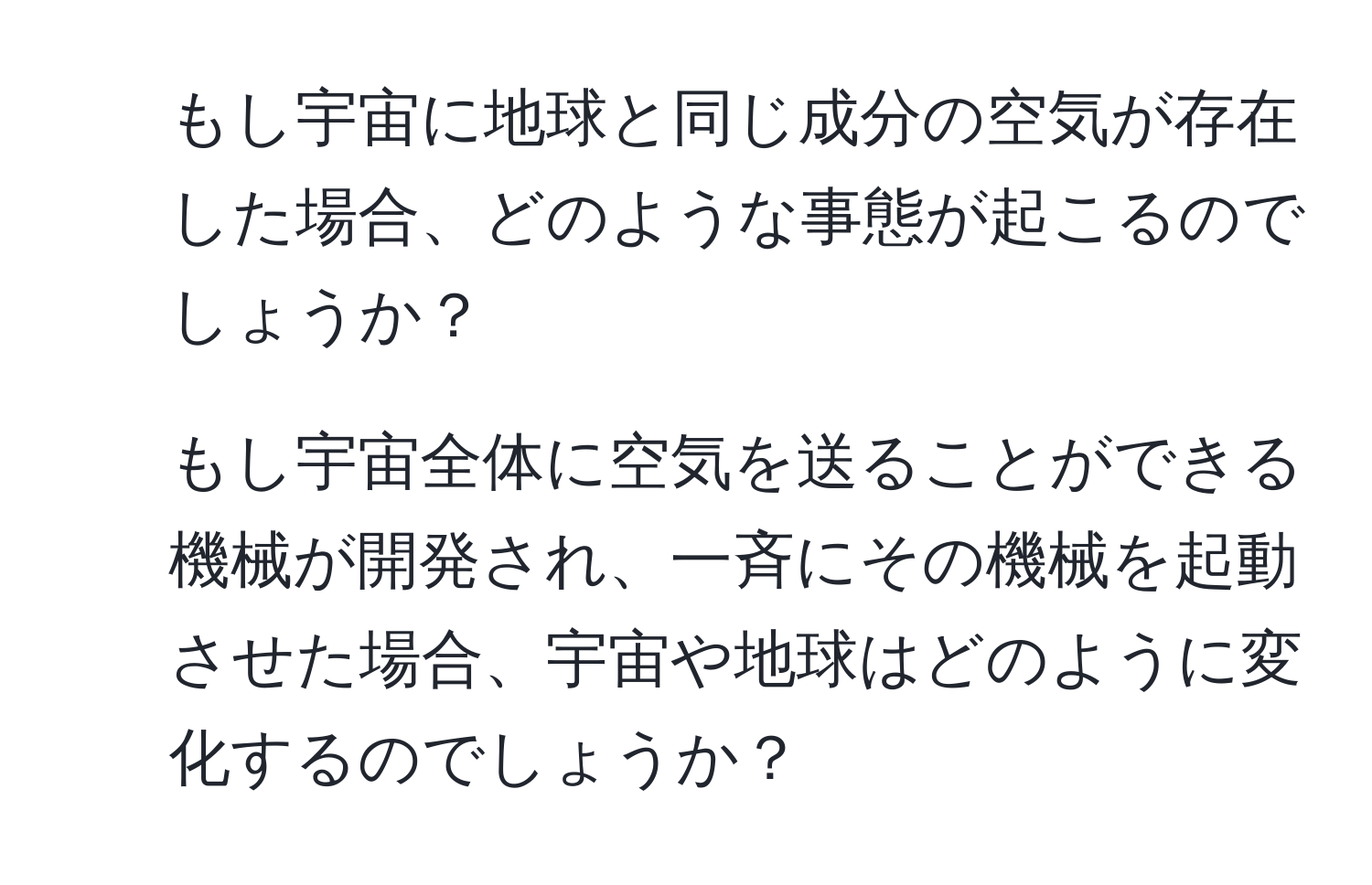 もし宇宙に地球と同じ成分の空気が存在した場合、どのような事態が起こるのでしょうか？  
2. もし宇宙全体に空気を送ることができる機械が開発され、一斉にその機械を起動させた場合、宇宙や地球はどのように変化するのでしょうか？