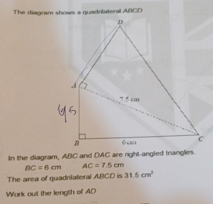 The diagram shows a quadrilateral ABCD
In the diagram, ABC and DAC are right-angled triangles.
BC=6cm AC=7.5cm
The area of quadrilateral ABCD is 31.5cm^2
Work out the length of AD