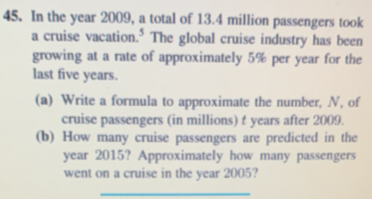 In the year 2009, a total of 13.4 million passengers took 
a cruise vacation.* The global cruise industry has been 
growing at a rate of approximately 5% per year for the 
last five years. 
(a) Write a formula to approximate the number, N, of 
cruise passengers (in millions) t years after 2009. 
(b) How many cruise passengers are predicted in the 
year 2015? Approximately how many passengers 
went on a cruise in the year 2005? 
_