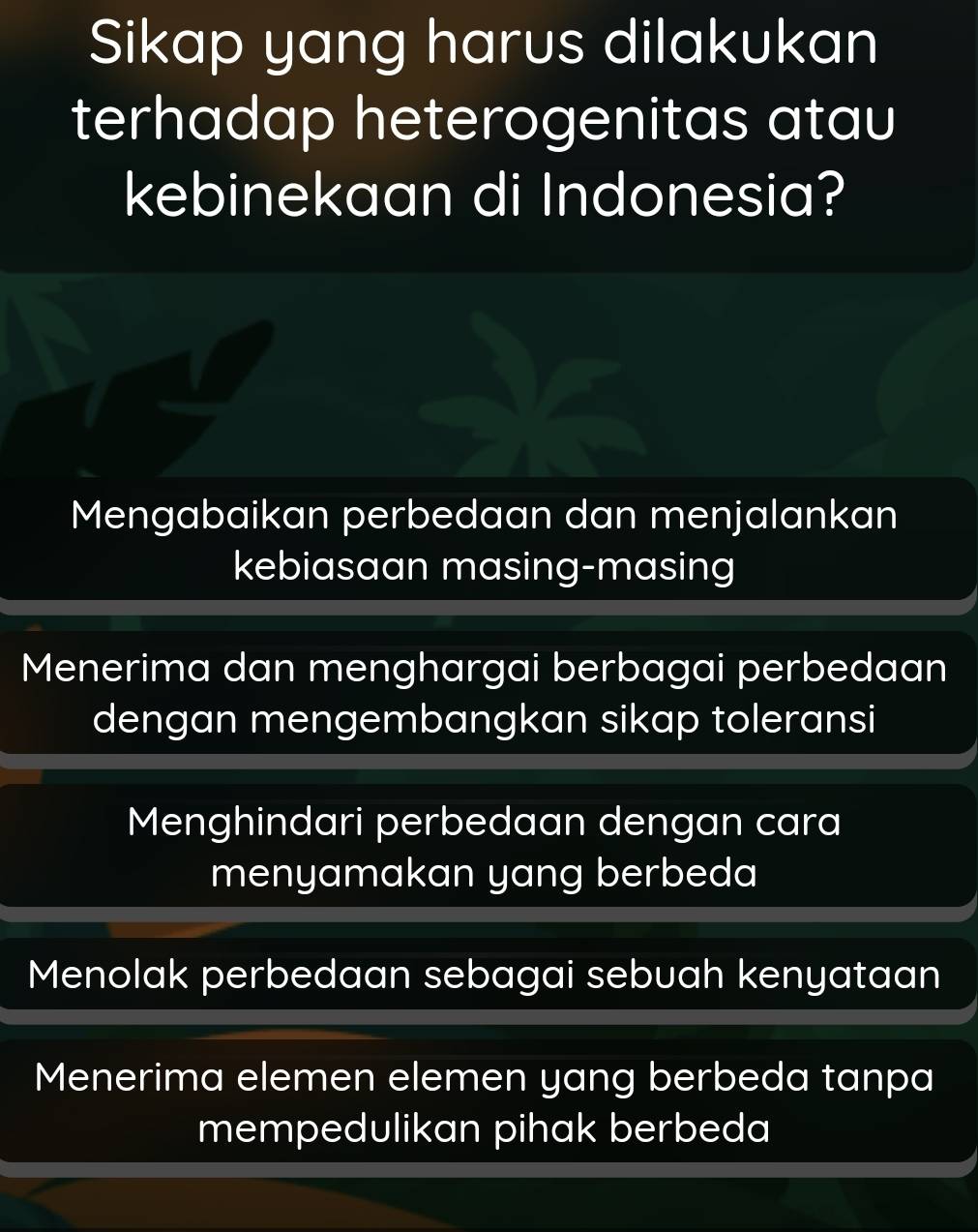 Sikap yang harus dilakukan
terhadap heterogenitas atau
kebinekaan di Indonesia?
Mengabaikan perbedaan dan menjalankan
kebiasaan masing-masing
Menerima dan menghargai berbagai perbedaan
dengan mengembangkan sikap toleransi
Menghindari perbedaan dengan cara
menyamakan yang berbeda
Menolak perbedaan sebagai sebuah kenyataan
Menerima elemen elemen yang berbeda tanpa
mempedulikan pihak berbeda