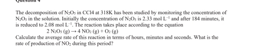 The decomposition of N_2O_5 s in CCl4 at 318K has been studied by monitoring the concentration of
N_2O_5 in the solution. Initially the concentration of N_2O_5. 2.33molL^(-1) and after 184 minutes, it 
is reduced to 2.08 mol L^(-1). The reaction takes place according to the equation
2N_2O_5(g)to 4NO_2(g)+O_2(g)
Calculate the average rate of this reaction in terms of hours, minutes and seconds. What is the 
rate of production of NO_2 during this period?