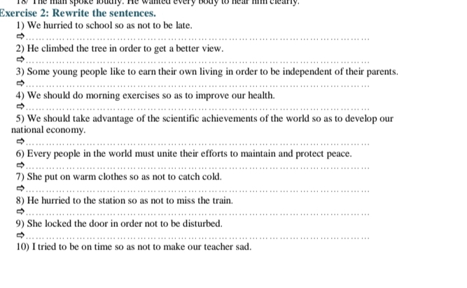 Ts The mim spoke loudly. He wanted every body to hear hiim cleary. 
Exercise 2: Rewrite the sentences. 
1) We hurried to school so as not to be late. 
_ 
_ 
2) He climbed the tree in order to get a better view. 
_ 
3) Some young people like to earn their own living in order to be independent of their parents. 
_ 
4) We should do morning exercises so as to improve our health. 
_ 
5) We should take advantage of the scientific achievements of the world so as to develop our 
national economy. 
_ 
6) Every people in the world must unite their efforts to maintain and protect peace. 
_ 
7) She put on warm clothes so as not to catch cold. 
_ 
8) He hurried to the station so as not to miss the train. 
_ 
9) She locked the door in order not to be disturbed. 
_ 
10) I tried to be on time so as not to make our teacher sad.
