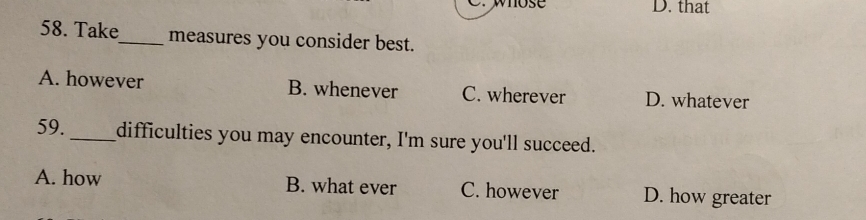 whose D. that
58. Take_ measures you consider best.
A. however B. whenever C. wherever D. whatever
59._ difficulties you may encounter, I'm sure you'll succeed.
A. how B. what ever C. however D. how greater