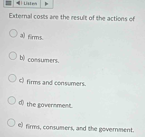 Listen
External costs are the result of the actions of
a) firms.
b) consumers.
c) firms and consumers.
d) the government.
e) firms, consumers, and the government.