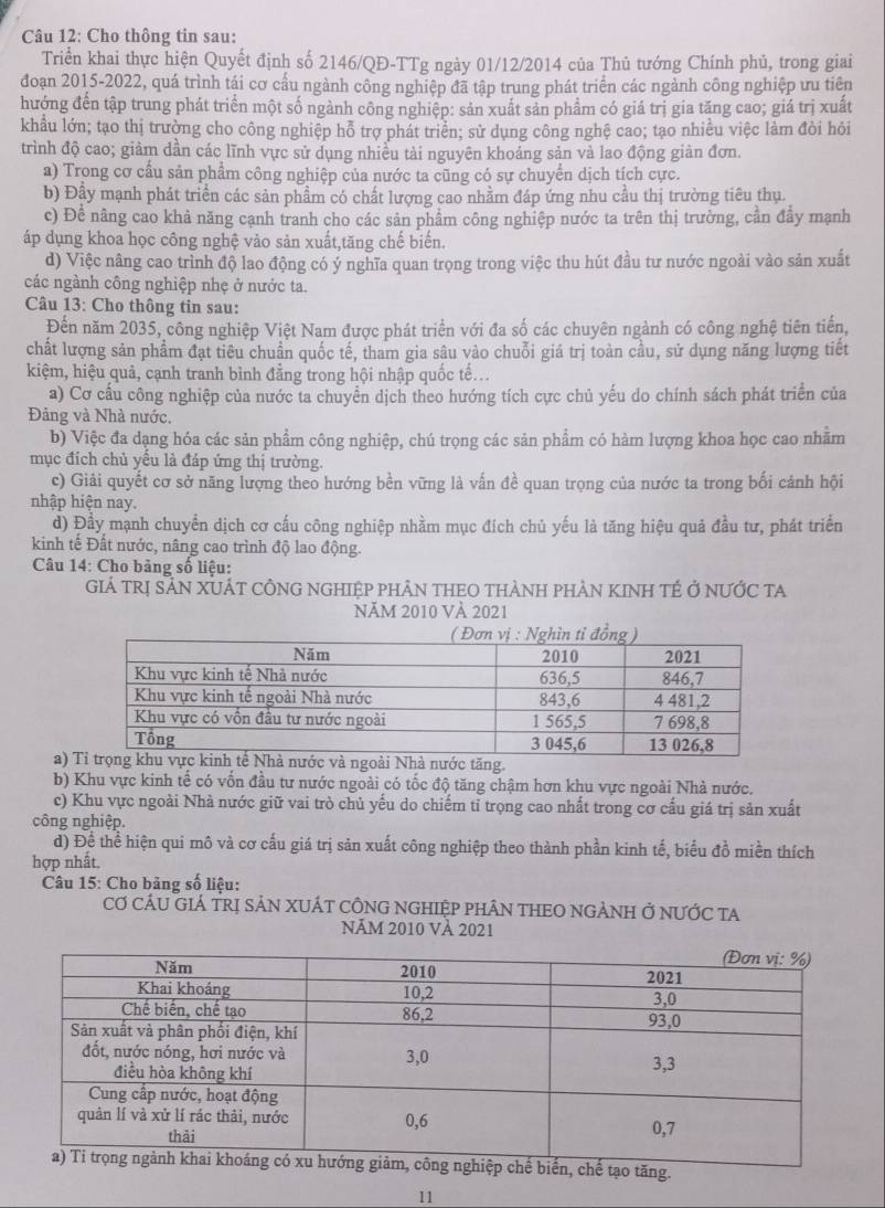 Cho thông tin sau:
Triển khai thực hiện Quyết định số 2146/QĐ-TTg ngày 01/12/2014 của Thủ tướng Chính phủ, trong giai
đoạn 2015-2022, quá trình tái cơ cầu ngành công nghiệp đã tập trung phát triển các ngành công nghiệp ưu tiên
hướng đến tập trung phát triển một số ngành công nghiệp: sản xuất sản phầm có giá trị gia tăng cao; giá trị xuất
khẩu lớn; tạo thị trường cho công nghiệp hỗ trợ phát triển; sử dụng công nghệ cao; tạo nhiều việc làm đòi hỏi
trình độ cao; giảm dần các lĩnh vực sử dụng nhiều tài nguyên khoảng sản và lao động giản đơn.
a) Trong cơ cầu sản phẩm công nghiệp của nước ta cũng có sự chuyển dịch tích cực.
b) Đấy mạnh phát triển các sản phẩm có chất lượng cao nhằm đáp ứng nhu cầu thị trường tiêu thụ.
c) Để nâng cao khả năng cạnh tranh cho các sản phẩm công nghiệp nước ta trên thị trường, cần đẩy mạnh
áp dụng khoa học công nghệ vào sản xuất,tăng chế biến.
d) Việc nâng cao trình độ lao động có ý nghĩa quan trọng trong việc thu hút đầu tư nước ngoài vào sản xuất
các ngành công nghiệp nhẹ ở nước ta.
Câu 13: Cho thông tin sau:
Đến năm 2035, công nghiệp Việt Nam được phát triển với đa số các chuyên ngành có công nghệ tiên tiến,
chất lượng sản phẩm đạt tiêu chuẩn quốc tế, tham gia sâu vào chuỗi giá trị toàn cầu, sử dụng năng lượng tiết
kiệm, hiệu quả, cạnh tranh bình đẳng trong hội nhập quốc tế...
a) Cơ cầu công nghiệp của nước ta chuyển dịch theo hướng tích cực chủ yếu do chính sách phát triển của
Đảng và Nhà nước.
b) Việc đa dạng hóa các sản phẩm công nghiệp, chú trọng các sản phẩm có hàm lượng khoa học cao nhằm
mục đích chủ yếu là đáp ứng thị trường.
c) Giải quyết cơ sở năng lượng theo hướng bền vững là vấn đề quan trọng của nước ta trong bối cảnh hội
nhập hiện nay.
d) Đầy mạnh chuyển dịch cơ cấu công nghiệp nhằm mục đích chủ yếu là tăng hiệu quả đầu tư, phát triển
kinh tế Đất nước, nâng cao trình độ lao động.
Câu 14: Cho bảng số liệu:
Giá TRị SẢN XUÁT CÔNG NGHIệP pHÂN THEO THÀNH pHÀN KINH TÉ ở nƯỚC tA
NĂM 2010 VÀ 2021
a)ăng.
b) Khu vực kinh tế có vốn đầu tư nước ngoài có tốc độ tăng chậm hơn khu vực ngoài Nhà nước.
c) Khu vực ngoài Nhà nước giữ vai trò chủ yếu do chiếm tỉ trọng cao nhất trong cơ cấu giá trị sản xuất
công nghiệp.
d) Để thể hiện qui mô và cơ cấu giá trị sản xuất công nghiệp theo thành phần kinh tế, biểu đồ miền thích
hợp nhất.
Câu 15: Cho bãng số liệu:
Cơ CÁU GIÁ TRị SẢN XUÁT CÔNG NGHIệP PHÂN THEO NGẢNH Ở nƯỚC tA
Năm 2010 Và 2021
tạo tăng.
11
